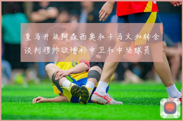 皇马开放阿森西奥和卡马文加转会谈判穆帅欲增补中卫和中场球员