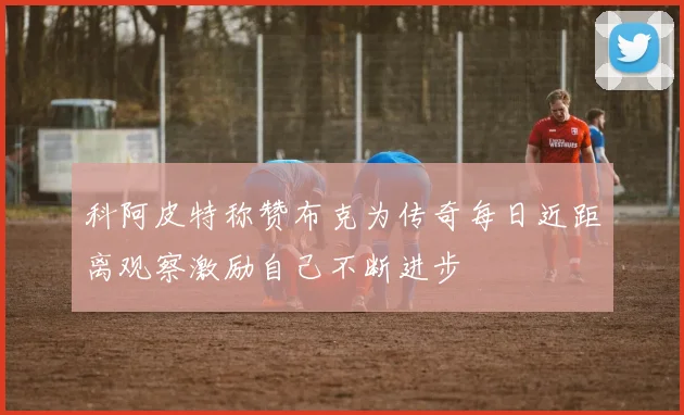 科阿皮特称赞布克为传奇每日近距离观察激励自己不断进步