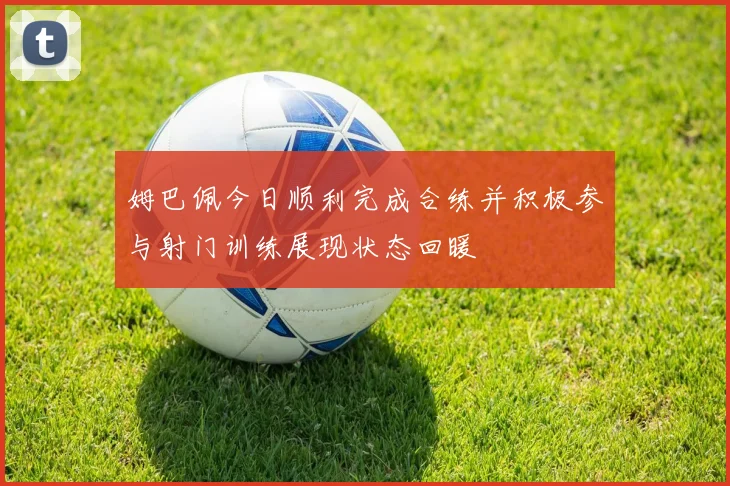 姆巴佩今日顺利完成合练并积极参与射门训练展现状态回暖