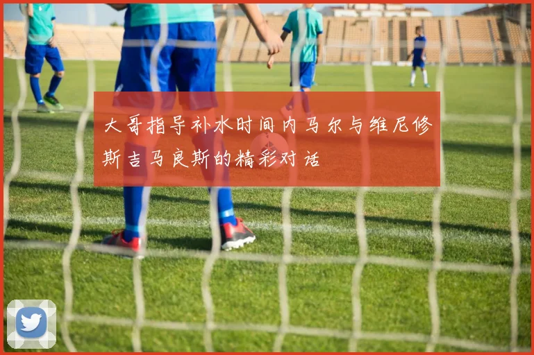 大哥指导补水时间内马尔与维尼修斯吉马良斯的精彩对话