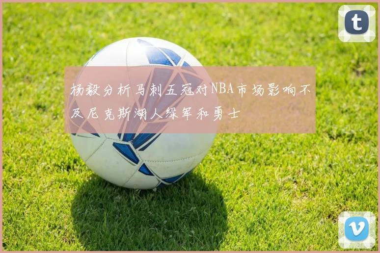 杨毅分析马刺五冠对NBA市场影响不及尼克斯湖人绿军和勇士