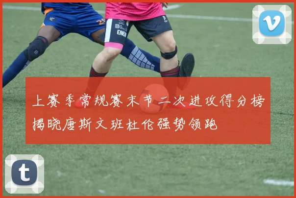 上赛季常规赛末节二次进攻得分榜揭晓唐斯文班杜伦强势领跑