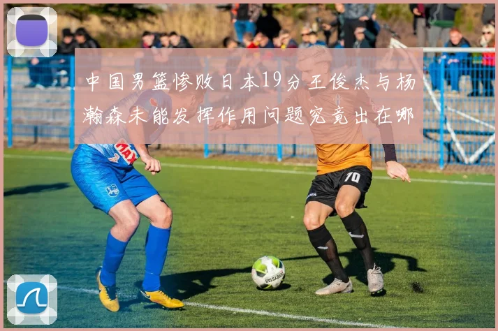 中国男篮惨败日本19分王俊杰与杨瀚森未能发挥作用问题究竟出在哪儿