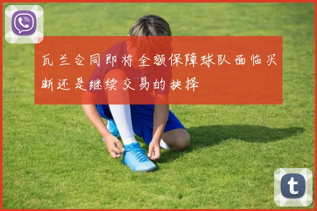 瓦兰合同即将全额保障球队面临买断还是继续交易的抉择