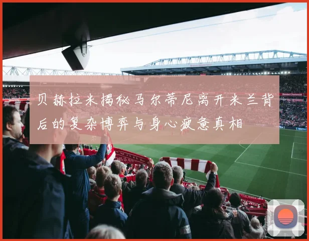 贝赫拉米揭秘马尔蒂尼离开米兰背后的复杂博弈与身心疲惫真相
