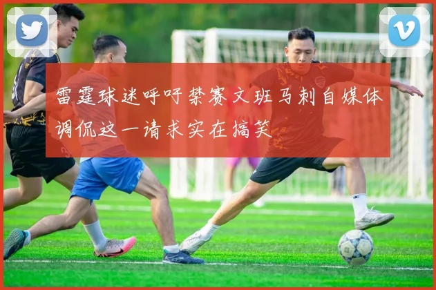 雷霆球迷呼吁禁赛文班马刺自媒体调侃这一请求实在搞笑