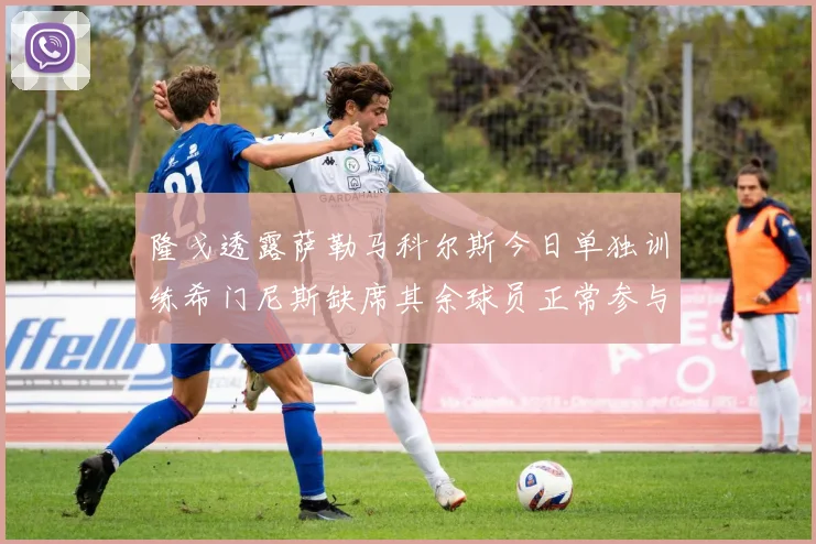 隆戈透露萨勒马科尔斯今日单独训练希门尼斯缺席其余球员正常参与训练