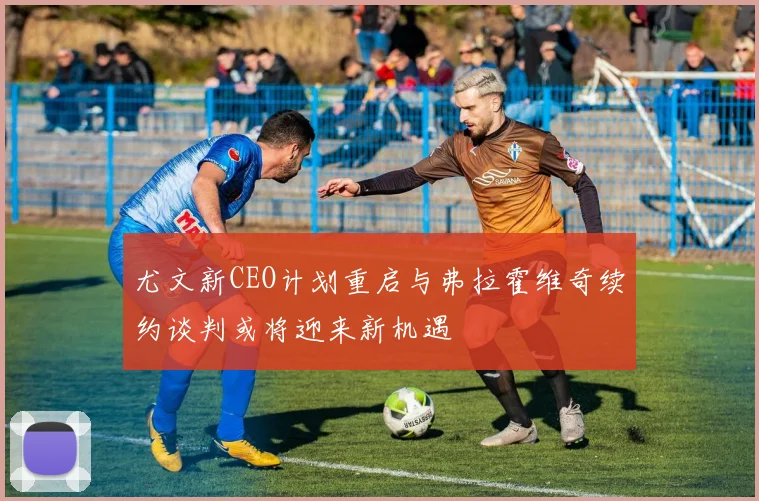 尤文新CEO计划重启与弗拉霍维奇续约谈判或将迎来新机遇