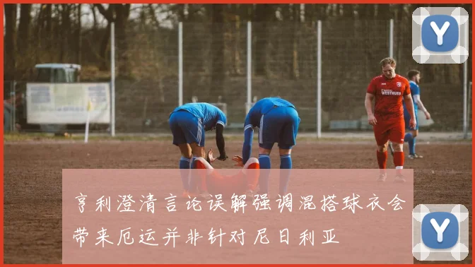 亨利澄清言论误解强调混搭球衣会带来厄运并非针对尼日利亚