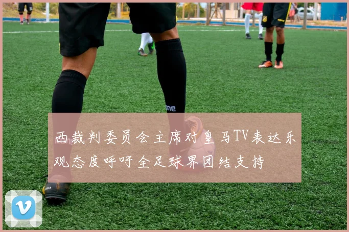 西裁判委员会主席对皇马TV表达乐观态度呼吁全足球界团结支持