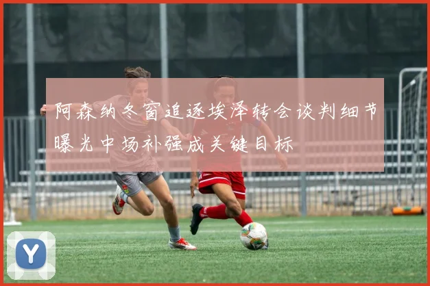 阿森纳冬窗追逐埃泽转会谈判细节曝光中场补强成关键目标