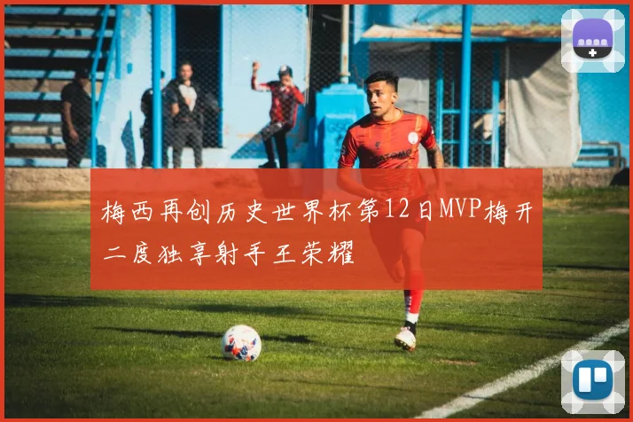 梅西再创历史世界杯第12日MVP梅开二度独享射手王荣耀