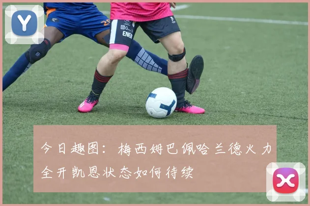 今日趣图：梅西姆巴佩哈兰德火力全开凯恩状态如何待续