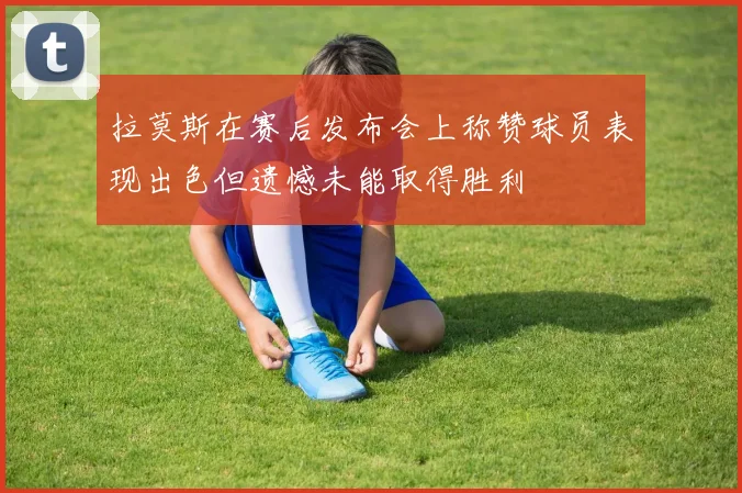 拉莫斯在赛后发布会上称赞球员表现出色但遗憾未能取得胜利