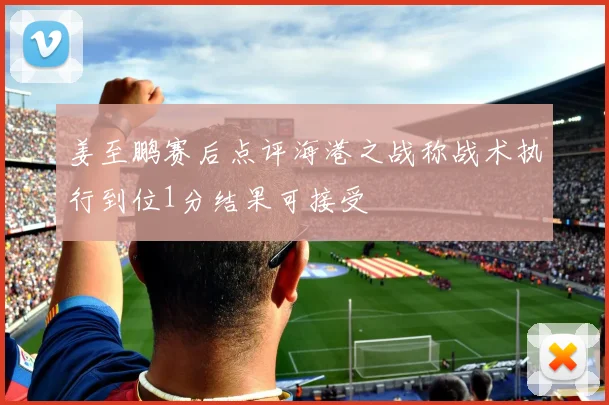 姜至鹏赛后点评海港之战称战术执行到位1分结果可接受