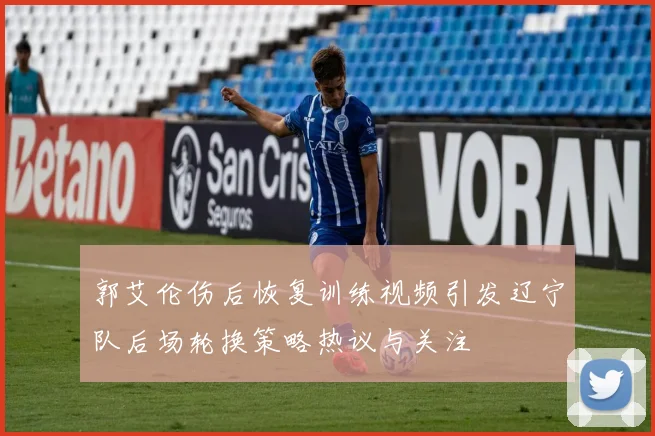 郭艾伦伤后恢复训练视频引发辽宁队后场轮换策略热议与关注