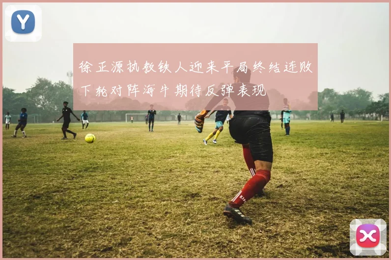徐正源执教铁人迎来平局终结连败下轮对阵海牛期待反弹表现