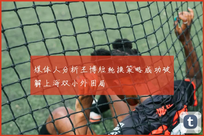 媒体人分析王博短轮换策略成功破解上海双小外困局