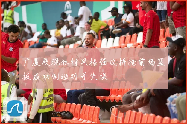 广厦展现独特风格强攻拼抢前场篮板成功制造对手失误