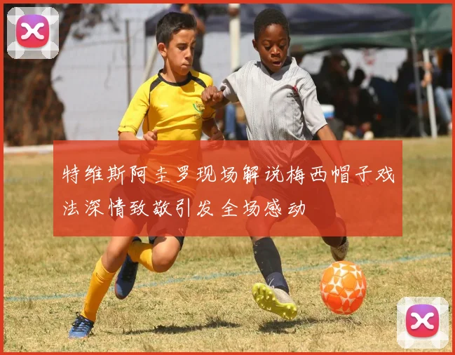 特维斯阿圭罗现场解说梅西帽子戏法深情致敬引发全场感动