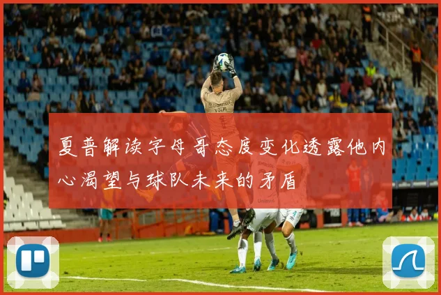 夏普解读字母哥态度变化透露他内心渴望与球队未来的矛盾