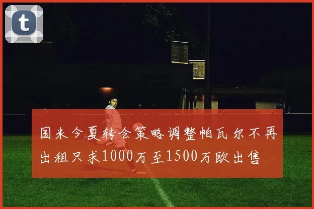 国米今夏转会策略调整帕瓦尔不再出租只求1000万至1500万欧出售