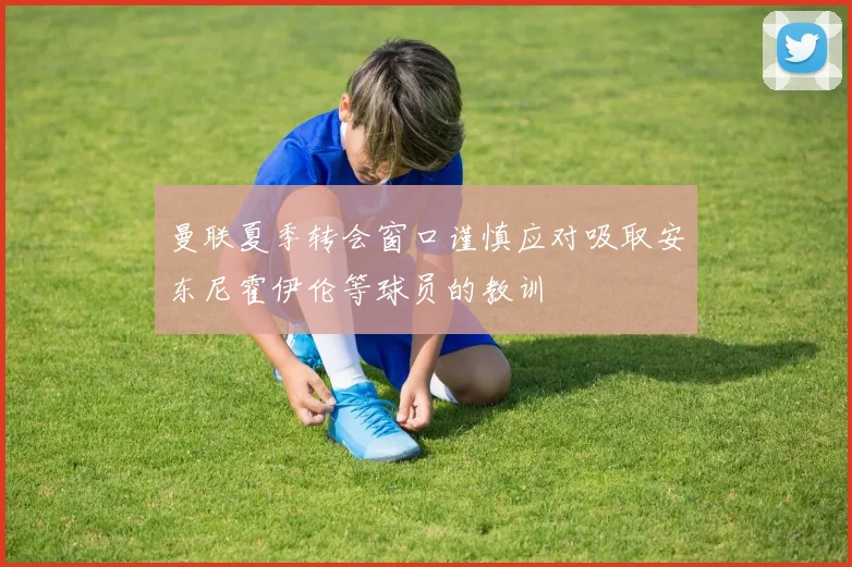曼联夏季转会窗口谨慎应对吸取安东尼霍伊伦等球员的教训