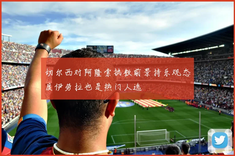 切尔西对阿隆索执教前景持乐观态度伊劳拉也是热门人选