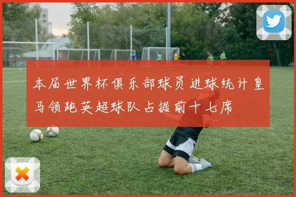 本届世界杯俱乐部球员进球统计皇马领跑英超球队占据前十七席