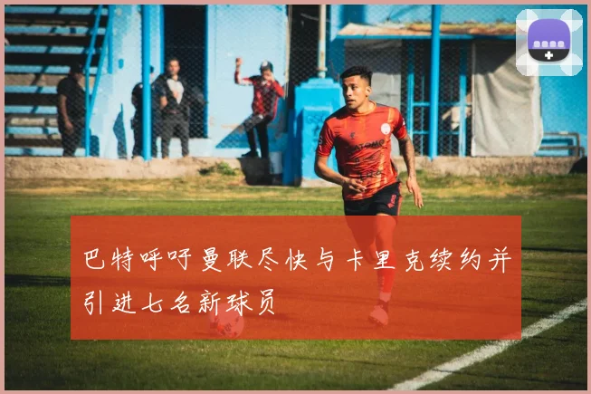 巴特呼吁曼联尽快与卡里克续约并引进七名新球员