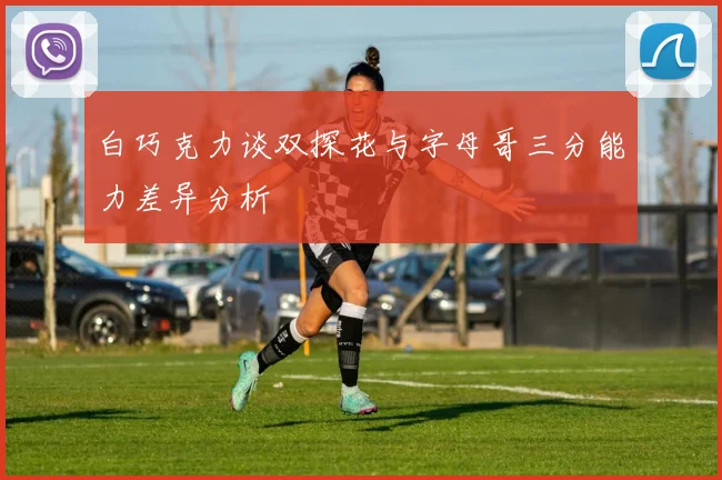 白巧克力谈双探花与字母哥三分能力差异分析